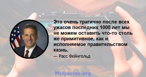 Это очень трагично после всех ужасов последних 1000 лет мы не можем оставить что-то столь же примитивное, как и исполняемое правительством казнь.