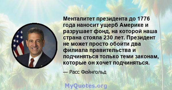 Менталитет президента до 1776 года наносит ущерб Америке и разрушает фонд, на которой наша страна стояла 230 лет. Президент не может просто обойти два филиала правительства и подчиняться только теми законам, которые он