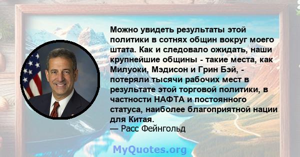 Можно увидеть результаты этой политики в сотнях общин вокруг моего штата. Как и следовало ожидать, наши крупнейшие общины - такие места, как Милуоки, Мэдисон и Грин Бэй, - потеряли тысячи рабочих мест в результате этой