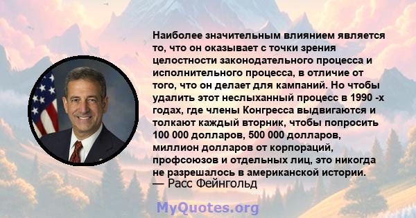 Наиболее значительным влиянием является то, что он оказывает с точки зрения целостности законодательного процесса и исполнительного процесса, в отличие от того, что он делает для кампаний. Но чтобы удалить этот