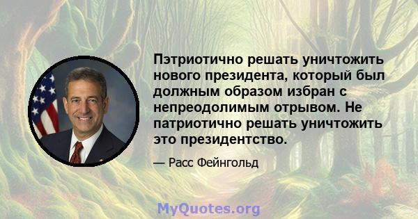 Пэтриотично решать уничтожить нового президента, который был должным образом избран с непреодолимым отрывом. Не патриотично решать уничтожить это президентство.