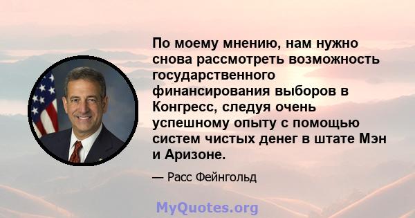 По моему мнению, нам нужно снова рассмотреть возможность государственного финансирования выборов в Конгресс, следуя очень успешному опыту с помощью систем чистых денег в штате Мэн и Аризоне.