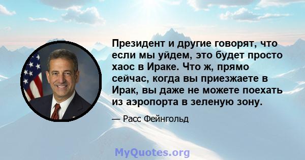 Президент и другие говорят, что если мы уйдем, это будет просто хаос в Ираке. Что ж, прямо сейчас, когда вы приезжаете в Ирак, вы даже не можете поехать из аэропорта в зеленую зону.