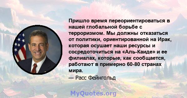 Пришло время переориентироваться в нашей глобальной борьбе с терроризмом. Мы должны отказаться от политики, ориентированной на Ирак, которая осушает наши ресурсы и сосредоточиться на «Аль-Каиде» и ее филиалах, которые,