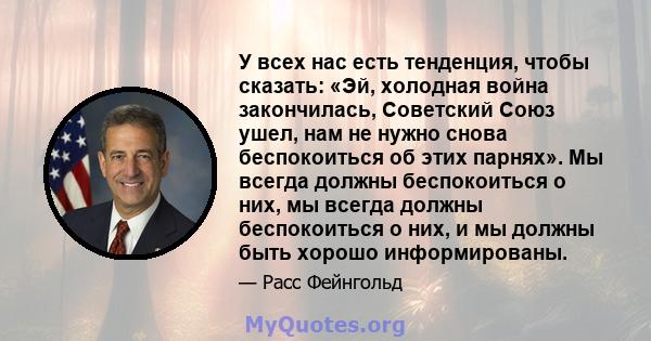 У всех нас есть тенденция, чтобы сказать: «Эй, холодная война закончилась, Советский Союз ушел, нам не нужно снова беспокоиться об этих парнях». Мы всегда должны беспокоиться о них, мы всегда должны беспокоиться о них,