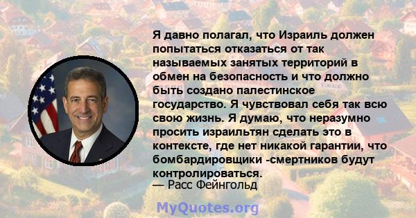 Я давно полагал, что Израиль должен попытаться отказаться от так называемых занятых территорий в обмен на безопасность и что должно быть создано палестинское государство. Я чувствовал себя так всю свою жизнь. Я думаю,