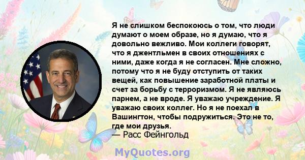 Я не слишком беспокоюсь о том, что люди думают о моем образе, но я думаю, что я довольно вежливо. Мои коллеги говорят, что я джентльмен в своих отношениях с ними, даже когда я не согласен. Мне сложно, потому что я не