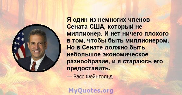 Я один из немногих членов Сената США, который не миллионер. И нет ничего плохого в том, чтобы быть миллионером. Но в Сенате должно быть небольшое экономическое разнообразие, и я стараюсь его предоставить.