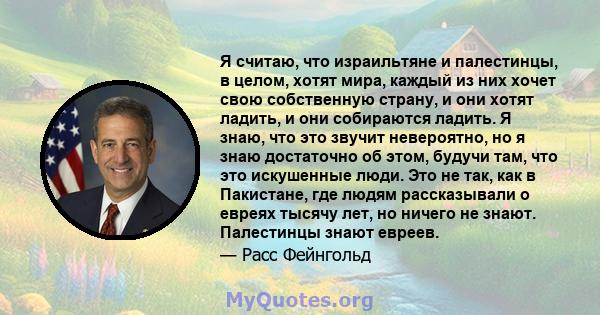 Я считаю, что израильтяне и палестинцы, в целом, хотят мира, каждый из них хочет свою собственную страну, и они хотят ладить, и они собираются ладить. Я знаю, что это звучит невероятно, но я знаю достаточно об этом,