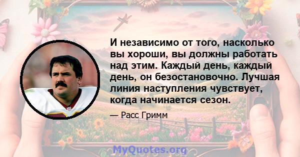 И независимо от того, насколько вы хороши, вы должны работать над этим. Каждый день, каждый день, он безостановочно. Лучшая линия наступления чувствует, когда начинается сезон.