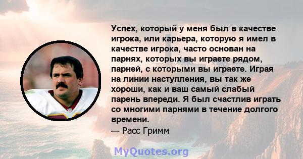 Успех, который у меня был в качестве игрока, или карьера, которую я имел в качестве игрока, часто основан на парнях, которых вы играете рядом, парней, с которыми вы играете. Играя на линии наступления, вы так же хороши, 