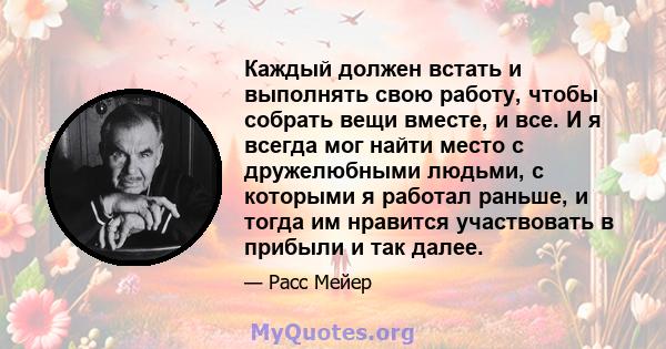 Каждый должен встать и выполнять свою работу, чтобы собрать вещи вместе, и все. И я всегда мог найти место с дружелюбными людьми, с которыми я работал раньше, и тогда им нравится участвовать в прибыли и так далее.