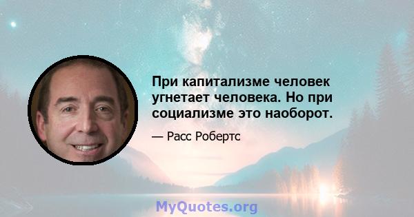 При капитализме человек угнетает человека. Но при социализме это наоборот.