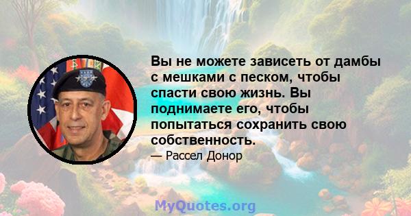 Вы не можете зависеть от дамбы с мешками с песком, чтобы спасти свою жизнь. Вы поднимаете его, чтобы попытаться сохранить свою собственность.