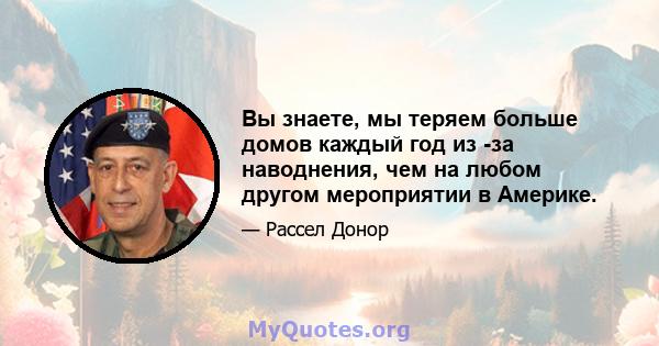 Вы знаете, мы теряем больше домов каждый год из -за наводнения, чем на любом другом мероприятии в Америке.