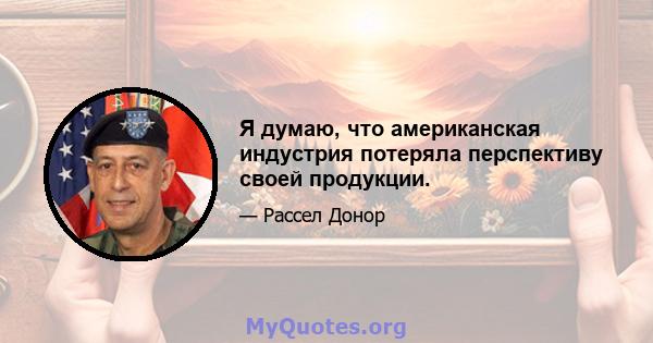 Я думаю, что американская индустрия потеряла перспективу своей продукции.