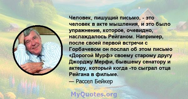 Человек, пишущий письмо, - это человек в акте мышления, и это было упражнение, которое, очевидно, наслаждалось Рейганом. Например, после своей первой встречи с Горбачевом он послал об этом письмо «Дорогой Мурф» своему