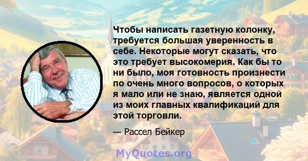 Чтобы написать газетную колонку, требуется большая уверенность в себе. Некоторые могут сказать, что это требует высокомерия. Как бы то ни было, моя готовность произнести по очень много вопросов, о которых я мало или не