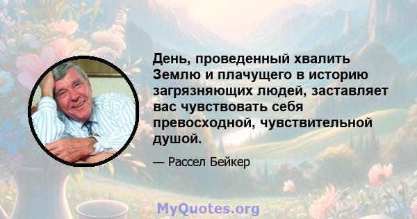 День, проведенный хвалить Землю и плачущего в историю загрязняющих людей, заставляет вас чувствовать себя превосходной, чувствительной душой.