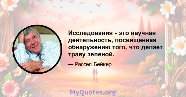 Исследования - это научная деятельность, посвященная обнаружению того, что делает траву зеленой.