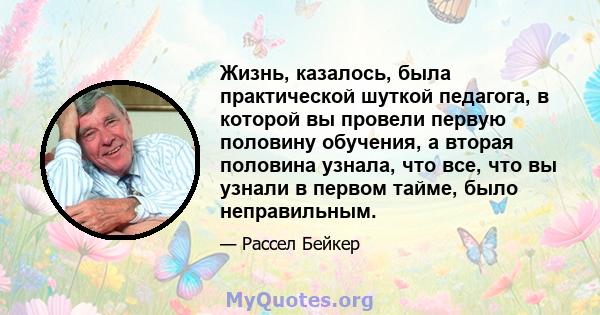 Жизнь, казалось, была практической шуткой педагога, в которой вы провели первую половину обучения, а вторая половина узнала, что все, что вы узнали в первом тайме, было неправильным.