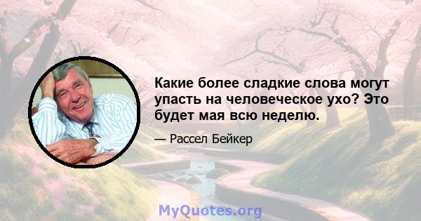 Какие более сладкие слова могут упасть на человеческое ухо? Это будет мая всю неделю.