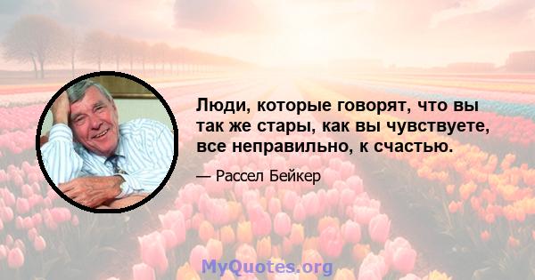 Люди, которые говорят, что вы так же стары, как вы чувствуете, все неправильно, к счастью.