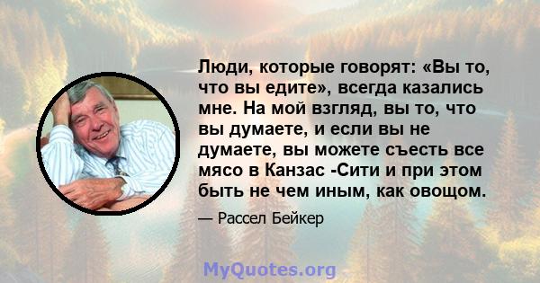 Люди, которые говорят: «Вы то, что вы едите», всегда казались мне. На мой взгляд, вы то, что вы думаете, и если вы не думаете, вы можете съесть все мясо в Канзас -Сити и при этом быть не чем иным, как овощом.