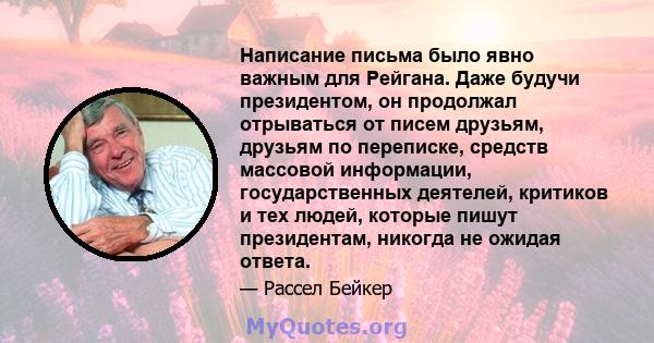 Написание письма было явно важным для Рейгана. Даже будучи президентом, он продолжал отрываться от писем друзьям, друзьям по переписке, средств массовой информации, государственных деятелей, критиков и тех людей,