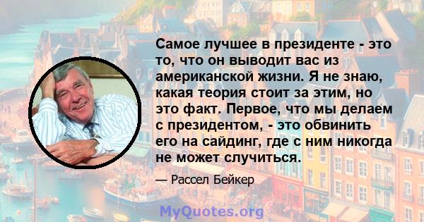 Самое лучшее в президенте - это то, что он выводит вас из американской жизни. Я не знаю, какая теория стоит за этим, но это факт. Первое, что мы делаем с президентом, - это обвинить его на сайдинг, где с ним никогда не