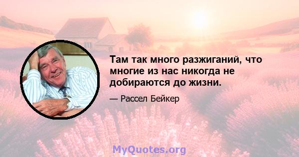 Там так много разжиганий, что многие из нас никогда не добираются до жизни.