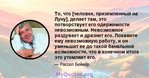 То, что [человек, приземленный на Луну], делает там, это потворствует его одержимости невозможным. Невозможное раздувает и дразнит его. Покажите ему невозможную работу, и он уменьшит ее до такой банальной возможности,