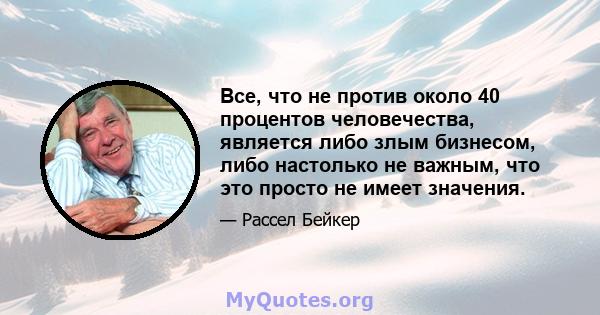 Все, что не против около 40 процентов человечества, является либо злым бизнесом, либо настолько не важным, что это просто не имеет значения.