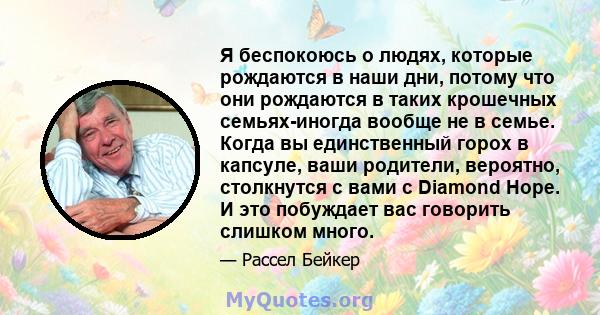 Я беспокоюсь о людях, которые рождаются в наши дни, потому что они рождаются в таких крошечных семьях-иногда вообще не в семье. Когда вы единственный горох в капсуле, ваши родители, вероятно, столкнутся с вами с Diamond 