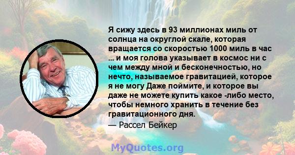 Я сижу здесь в 93 миллионах миль от солнца на округлой скале, которая вращается со скоростью 1000 миль в час ... и моя голова указывает в космос ни с чем между мной и бесконечностью, но нечто, называемое гравитацией,