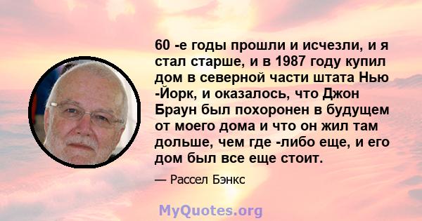 60 -е годы прошли и исчезли, и я стал старше, и в 1987 году купил дом в северной части штата Нью -Йорк, и оказалось, что Джон Браун был похоронен в будущем от моего дома и что он жил там дольше, чем где -либо еще, и его 