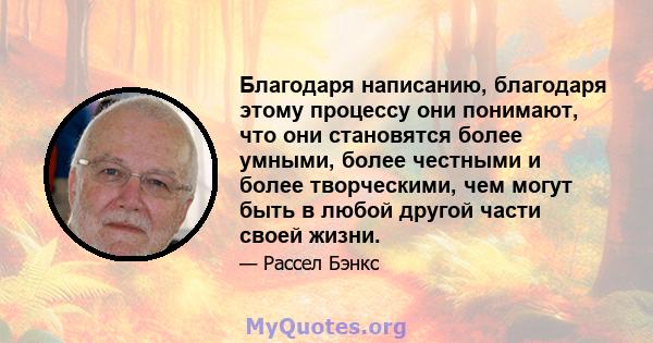 Благодаря написанию, благодаря этому процессу они понимают, что они становятся более умными, более честными и более творческими, чем могут быть в любой другой части своей жизни.