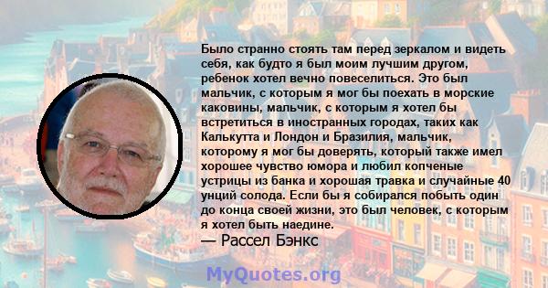 Было странно стоять там перед зеркалом и видеть себя, как будто я был моим лучшим другом, ребенок хотел вечно повеселиться. Это был мальчик, с которым я мог бы поехать в морские каковины, мальчик, с которым я хотел бы