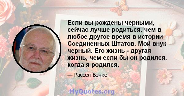 Если вы рождены черными, сейчас лучше родиться, чем в любое другое время в истории Соединенных Штатов. Мой внук черный. Его жизнь - другая жизнь, чем если бы он родился, когда я родился.