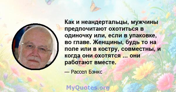 Как и неандертальцы, мужчины предпочитают охотиться в одиночку или, если в упаковке, во главе. Женщины, будь то на поле или в костру, совместны, и когда они охотятся ... они работают вместе.