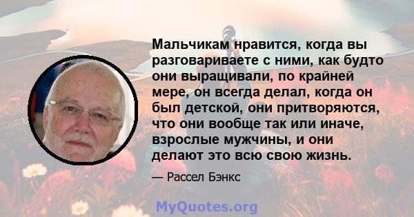 Мальчикам нравится, когда вы разговариваете с ними, как будто они выращивали, по крайней мере, он всегда делал, когда он был детской, они притворяются, что они вообще так или иначе, взрослые мужчины, и они делают это