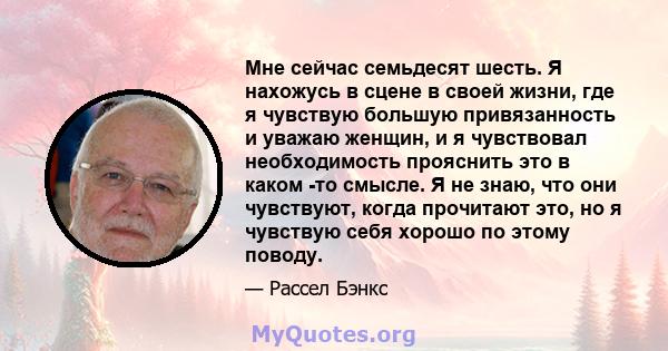 Мне сейчас семьдесят шесть. Я нахожусь в сцене в своей жизни, где я чувствую большую привязанность и уважаю женщин, и я чувствовал необходимость прояснить это в каком -то смысле. Я не знаю, что они чувствуют, когда