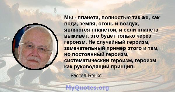 Мы - планета, полностью так же, как вода, земля, огонь и воздух, являются планетой, и если планета выживет, это будет только через героизм. Не случайный героизм, замечательный пример этого и там, но постоянный героизм,