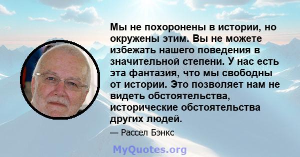 Мы не похоронены в истории, но окружены этим. Вы не можете избежать нашего поведения в значительной степени. У нас есть эта фантазия, что мы свободны от истории. Это позволяет нам не видеть обстоятельства, исторические