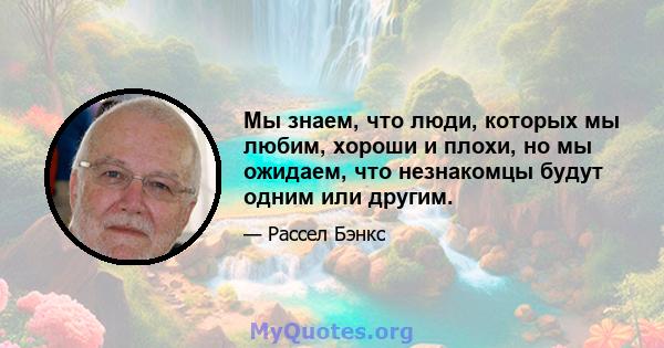 Мы знаем, что люди, которых мы любим, хороши и плохи, но мы ожидаем, что незнакомцы будут одним или другим.