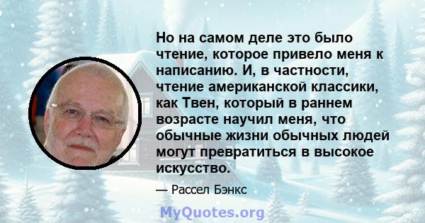 Но на самом деле это было чтение, которое привело меня к написанию. И, в частности, чтение американской классики, как Твен, который в раннем возрасте научил меня, что обычные жизни обычных людей могут превратиться в