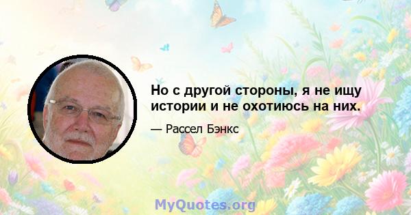 Но с другой стороны, я не ищу истории и не охотиюсь на них.