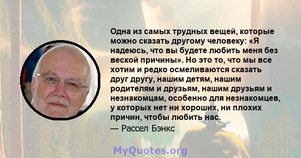 Одна из самых трудных вещей, которые можно сказать другому человеку: «Я надеюсь, что вы будете любить меня без веской причины». Но это то, что мы все хотим и редко осмеливаются сказать друг другу, нашим детям, нашим