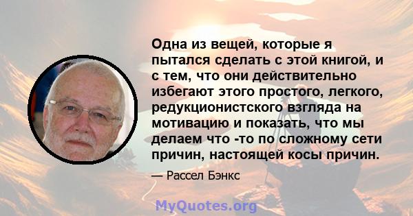 Одна из вещей, которые я пытался сделать с этой книгой, и с тем, что они действительно избегают этого простого, легкого, редукционистского взгляда на мотивацию и показать, что мы делаем что -то по сложному сети причин,