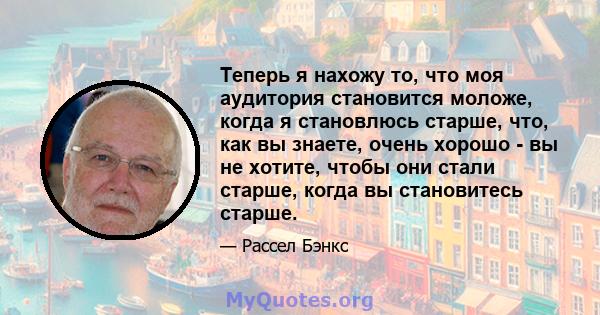 Теперь я нахожу то, что моя аудитория становится моложе, когда я становлюсь старше, что, как вы знаете, очень хорошо - вы не хотите, чтобы они стали старше, когда вы становитесь старше.